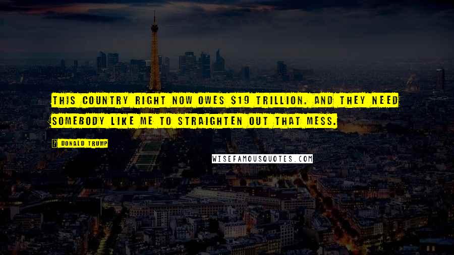 Donald Trump Quotes: This country right now owes $19 trillion. And they need somebody like me to straighten out that mess.