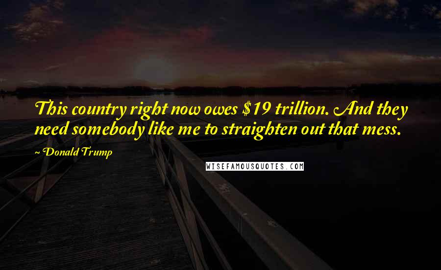 Donald Trump Quotes: This country right now owes $19 trillion. And they need somebody like me to straighten out that mess.