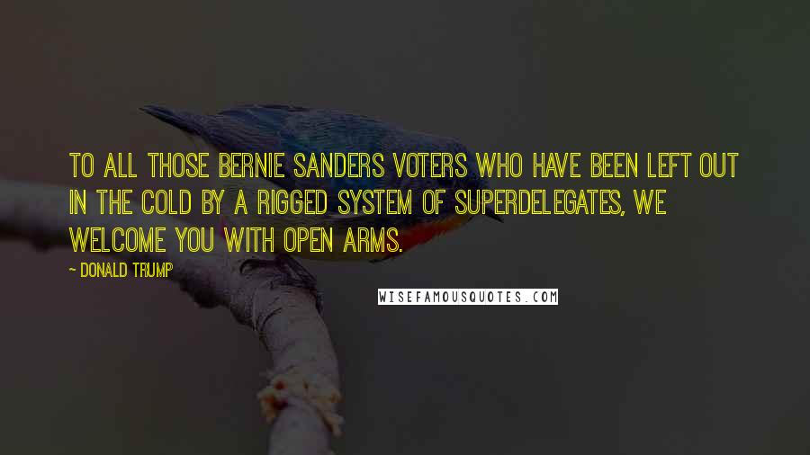 Donald Trump Quotes: To all those Bernie Sanders voters who have been left out in the cold by a rigged system of superdelegates, we welcome you with open arms.