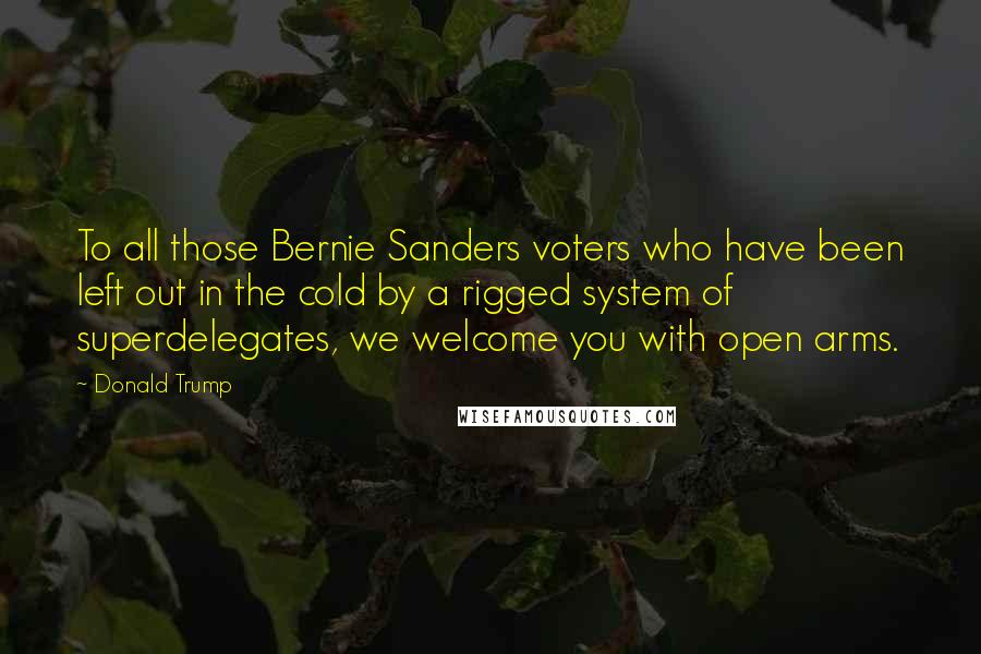 Donald Trump Quotes: To all those Bernie Sanders voters who have been left out in the cold by a rigged system of superdelegates, we welcome you with open arms.