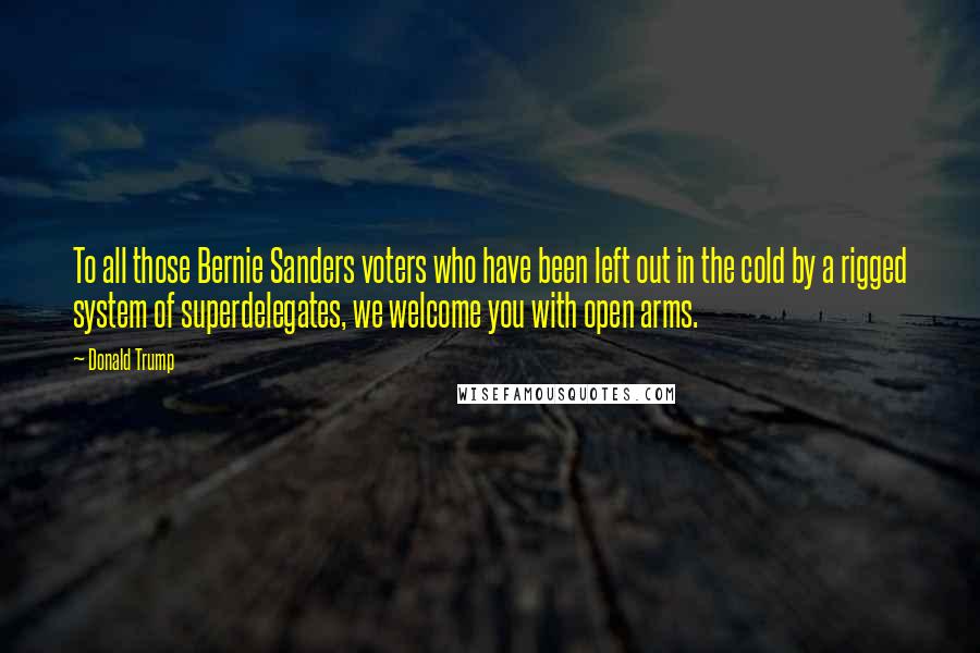 Donald Trump Quotes: To all those Bernie Sanders voters who have been left out in the cold by a rigged system of superdelegates, we welcome you with open arms.