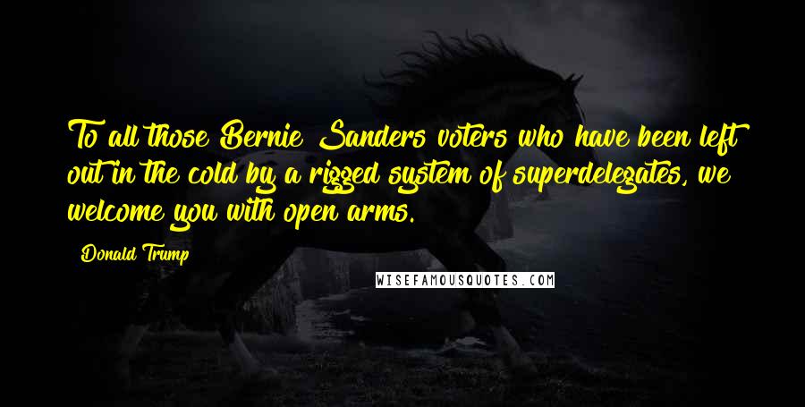 Donald Trump Quotes: To all those Bernie Sanders voters who have been left out in the cold by a rigged system of superdelegates, we welcome you with open arms.