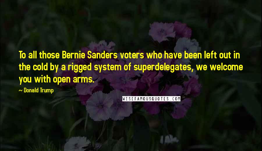 Donald Trump Quotes: To all those Bernie Sanders voters who have been left out in the cold by a rigged system of superdelegates, we welcome you with open arms.