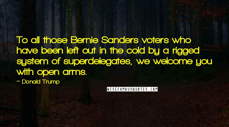 Donald Trump Quotes: To all those Bernie Sanders voters who have been left out in the cold by a rigged system of superdelegates, we welcome you with open arms.