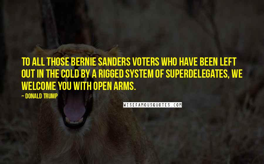 Donald Trump Quotes: To all those Bernie Sanders voters who have been left out in the cold by a rigged system of superdelegates, we welcome you with open arms.