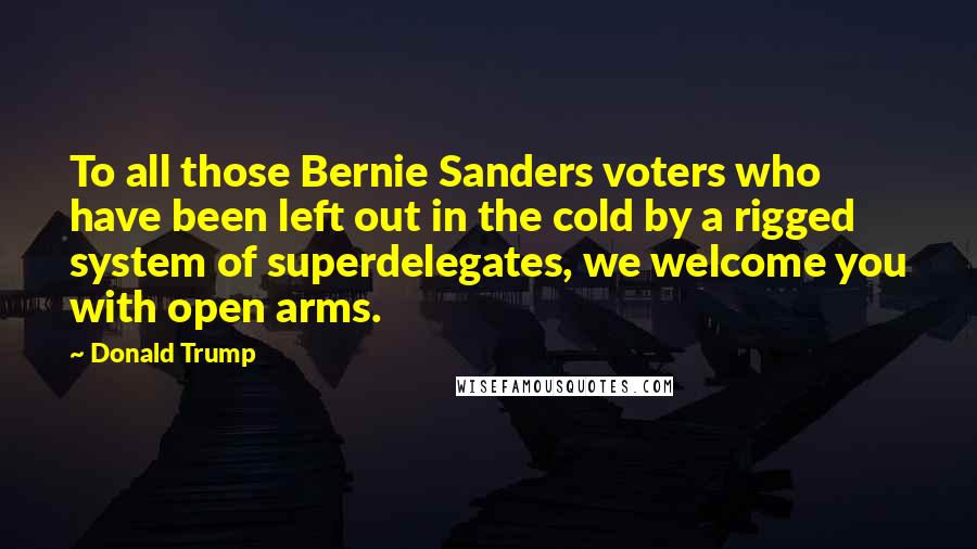 Donald Trump Quotes: To all those Bernie Sanders voters who have been left out in the cold by a rigged system of superdelegates, we welcome you with open arms.