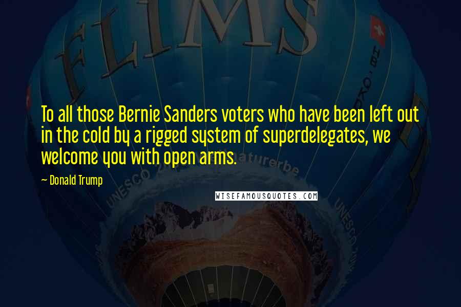 Donald Trump Quotes: To all those Bernie Sanders voters who have been left out in the cold by a rigged system of superdelegates, we welcome you with open arms.