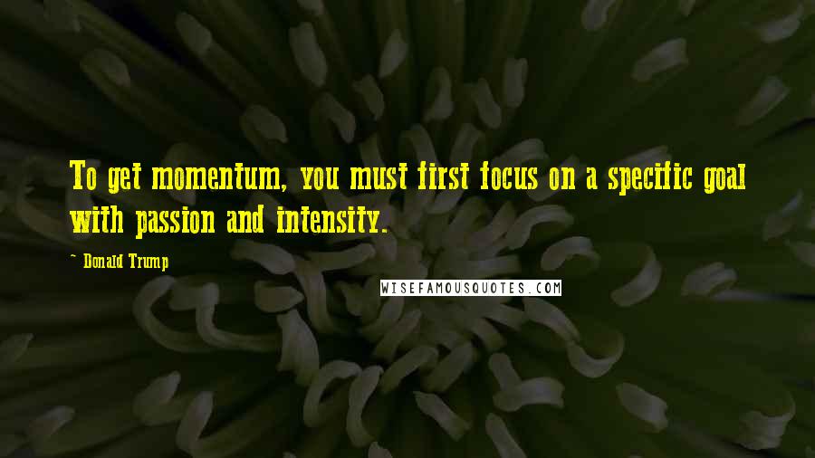 Donald Trump Quotes: To get momentum, you must first focus on a specific goal with passion and intensity.