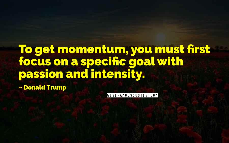 Donald Trump Quotes: To get momentum, you must first focus on a specific goal with passion and intensity.