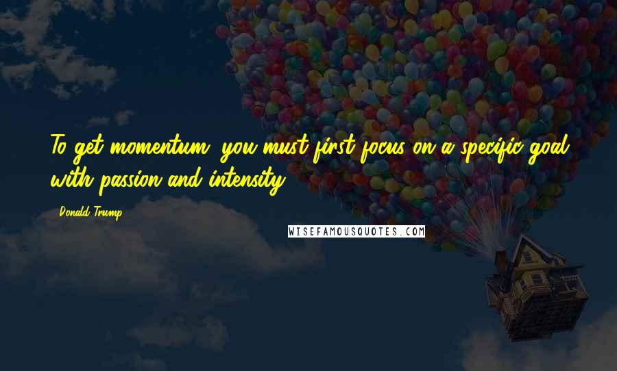 Donald Trump Quotes: To get momentum, you must first focus on a specific goal with passion and intensity.