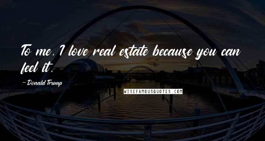 Donald Trump Quotes: To me, I love real estate because you can feel it.
