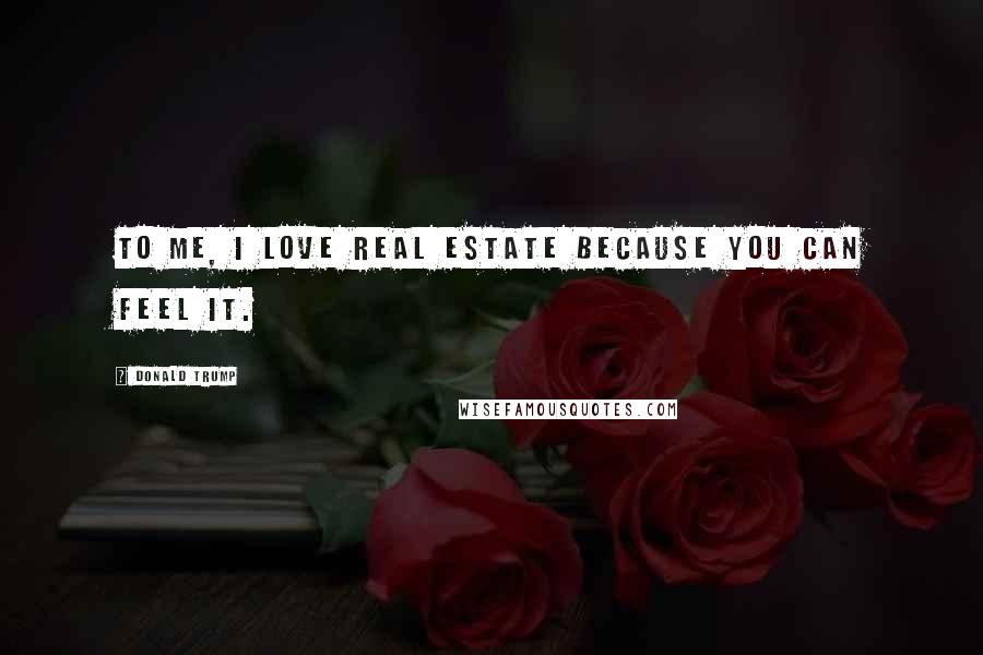 Donald Trump Quotes: To me, I love real estate because you can feel it.
