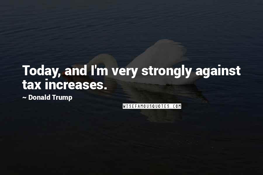 Donald Trump Quotes: Today, and I'm very strongly against tax increases.