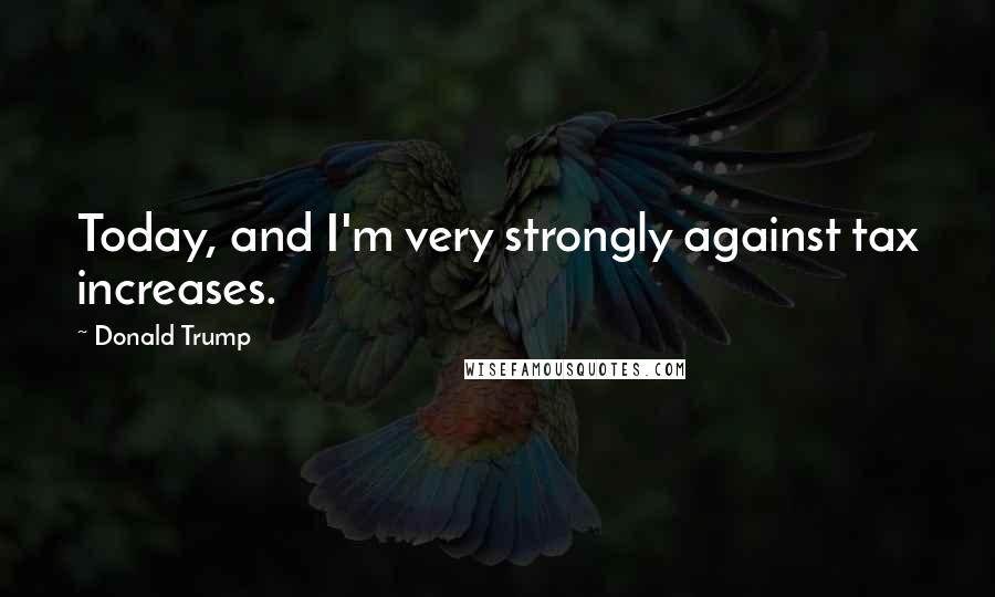 Donald Trump Quotes: Today, and I'm very strongly against tax increases.