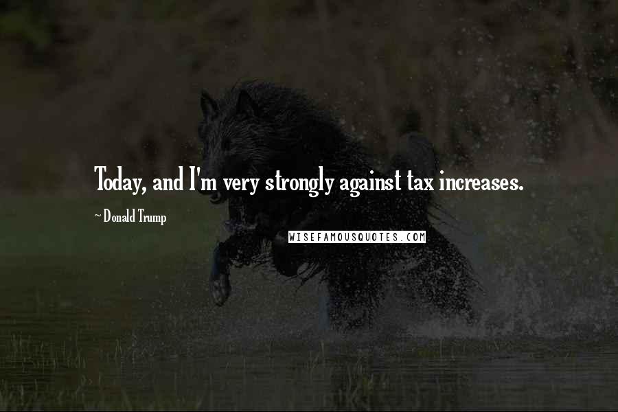 Donald Trump Quotes: Today, and I'm very strongly against tax increases.