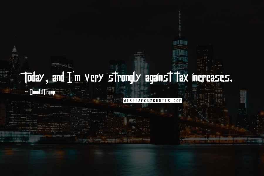 Donald Trump Quotes: Today, and I'm very strongly against tax increases.