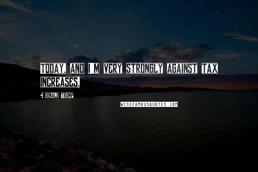 Donald Trump Quotes: Today, and I'm very strongly against tax increases.