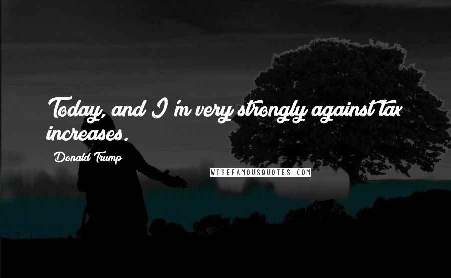 Donald Trump Quotes: Today, and I'm very strongly against tax increases.