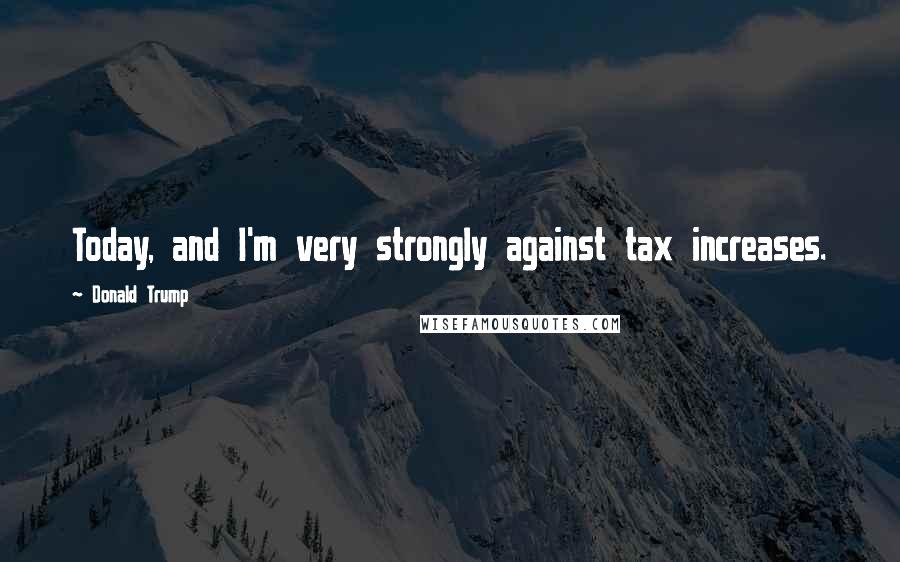 Donald Trump Quotes: Today, and I'm very strongly against tax increases.