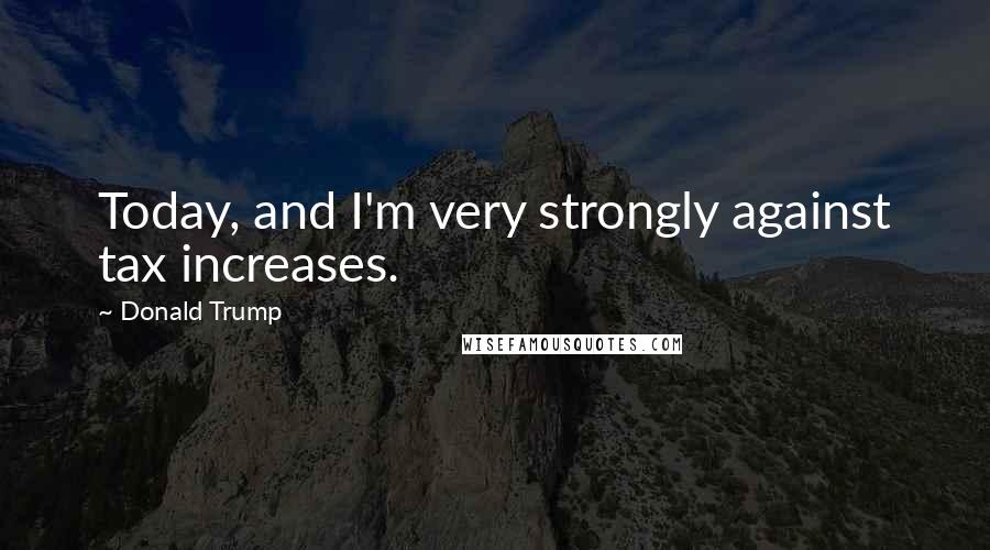 Donald Trump Quotes: Today, and I'm very strongly against tax increases.