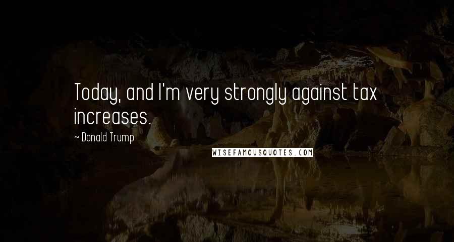 Donald Trump Quotes: Today, and I'm very strongly against tax increases.