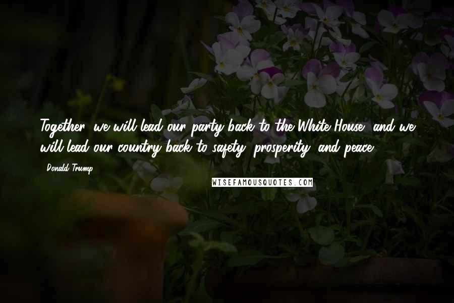 Donald Trump Quotes: Together, we will lead our party back to the White House, and we will lead our country back to safety, prosperity, and peace.