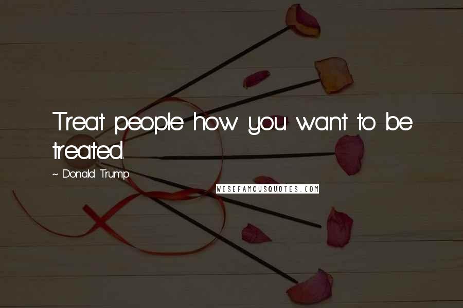 Donald Trump Quotes: Treat people how you want to be treated.