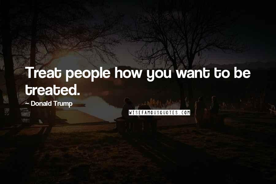 Donald Trump Quotes: Treat people how you want to be treated.