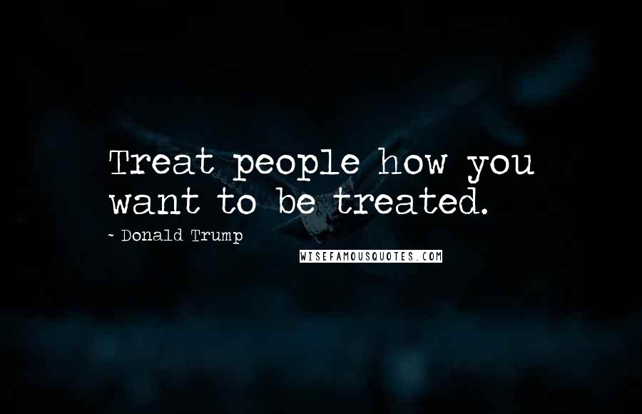 Donald Trump Quotes: Treat people how you want to be treated.