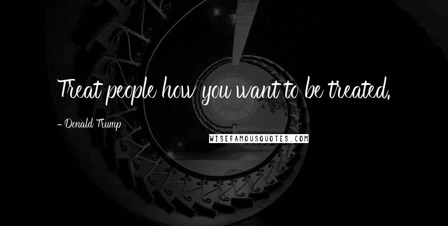 Donald Trump Quotes: Treat people how you want to be treated.