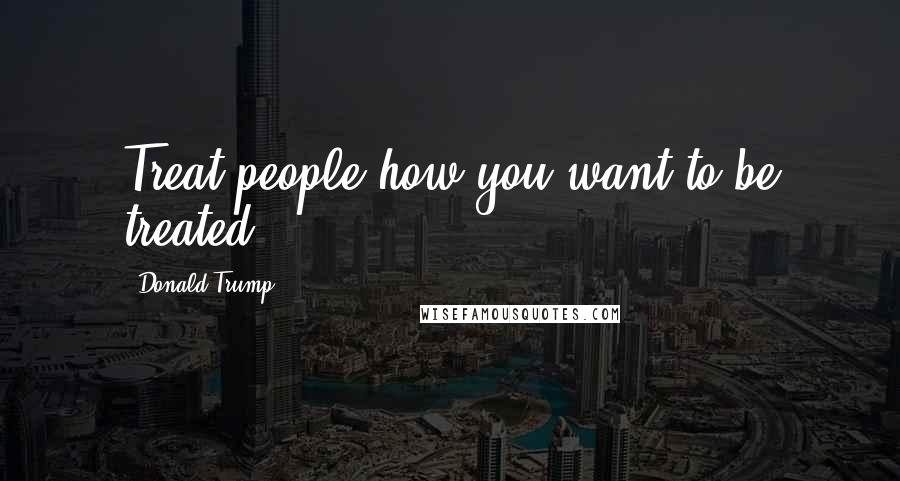 Donald Trump Quotes: Treat people how you want to be treated.