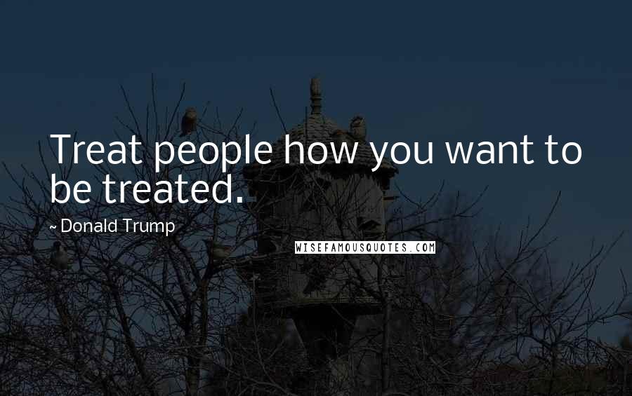 Donald Trump Quotes: Treat people how you want to be treated.