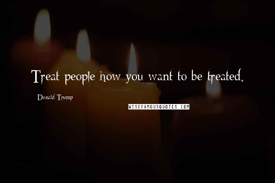 Donald Trump Quotes: Treat people how you want to be treated.