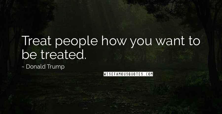 Donald Trump Quotes: Treat people how you want to be treated.