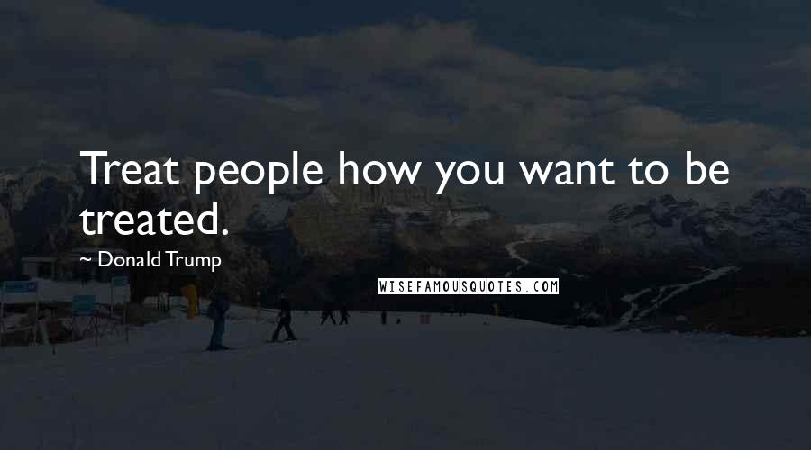 Donald Trump Quotes: Treat people how you want to be treated.