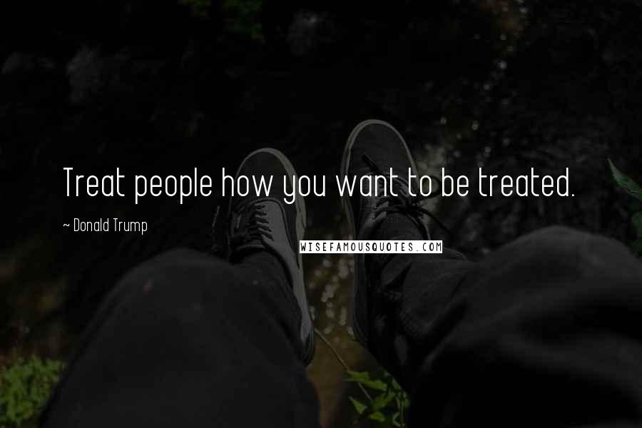 Donald Trump Quotes: Treat people how you want to be treated.