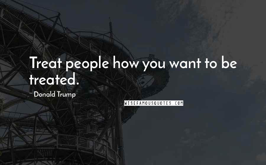 Donald Trump Quotes: Treat people how you want to be treated.