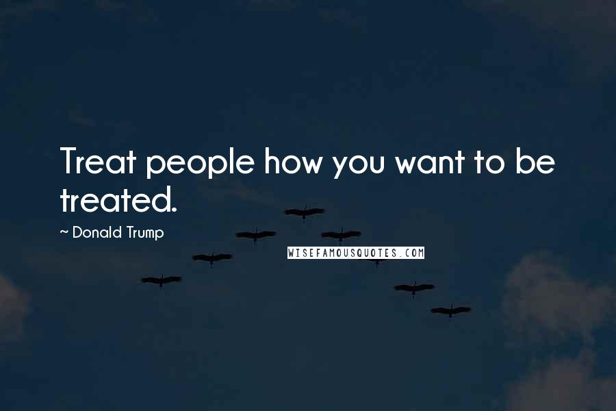 Donald Trump Quotes: Treat people how you want to be treated.