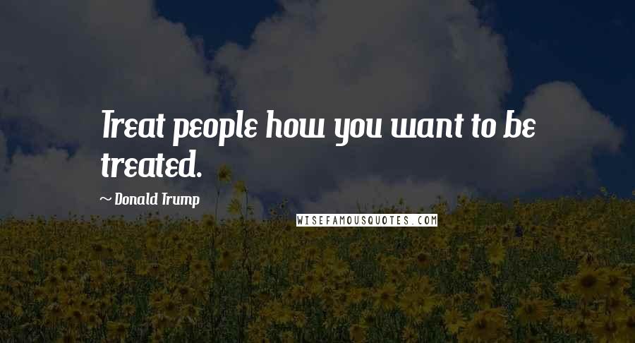Donald Trump Quotes: Treat people how you want to be treated.