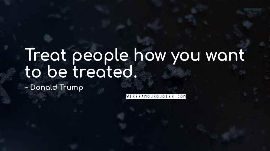 Donald Trump Quotes: Treat people how you want to be treated.