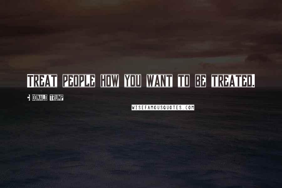 Donald Trump Quotes: Treat people how you want to be treated.