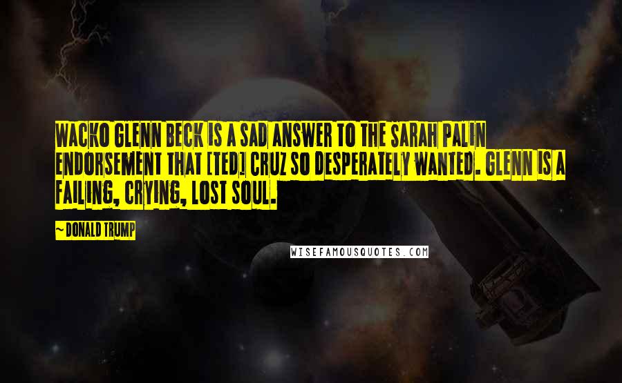 Donald Trump Quotes: Wacko Glenn Beck is a sad answer to the Sarah Palin endorsement that [Ted] Cruz so desperately wanted. Glenn is a failing, crying, lost soul.