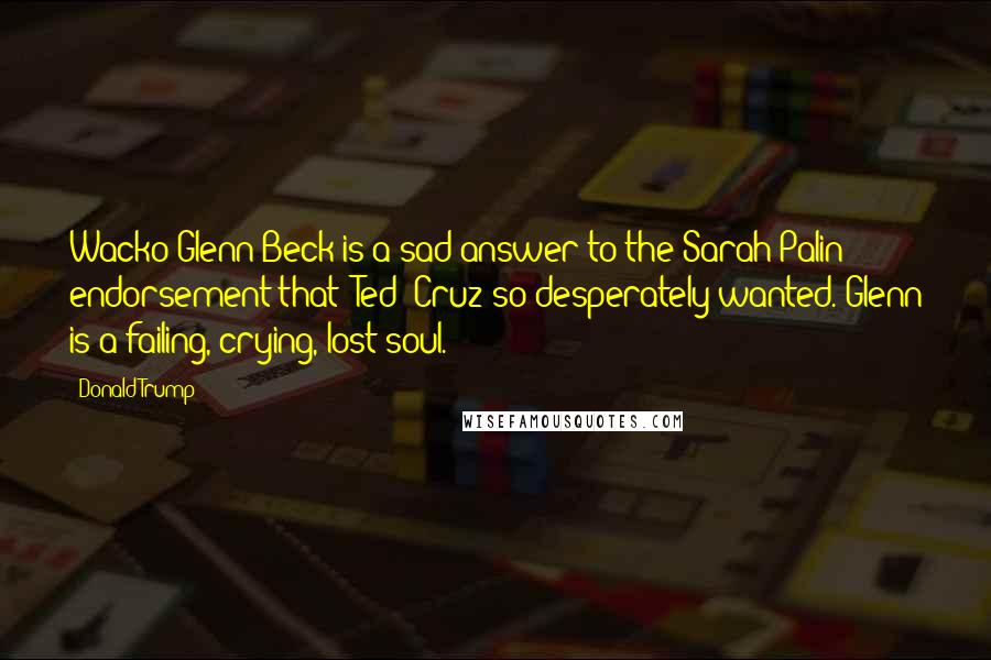 Donald Trump Quotes: Wacko Glenn Beck is a sad answer to the Sarah Palin endorsement that [Ted] Cruz so desperately wanted. Glenn is a failing, crying, lost soul.