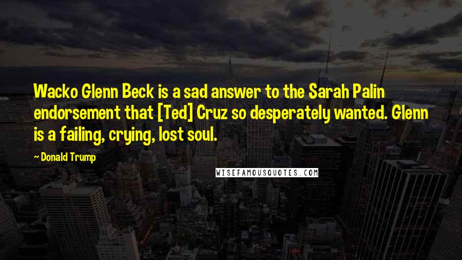 Donald Trump Quotes: Wacko Glenn Beck is a sad answer to the Sarah Palin endorsement that [Ted] Cruz so desperately wanted. Glenn is a failing, crying, lost soul.