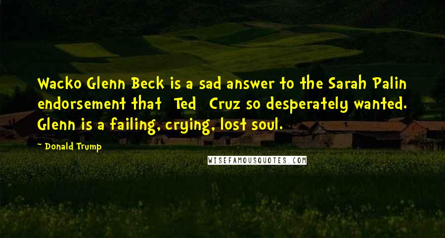 Donald Trump Quotes: Wacko Glenn Beck is a sad answer to the Sarah Palin endorsement that [Ted] Cruz so desperately wanted. Glenn is a failing, crying, lost soul.