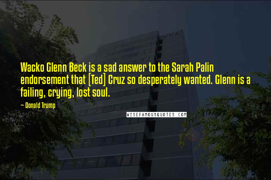 Donald Trump Quotes: Wacko Glenn Beck is a sad answer to the Sarah Palin endorsement that [Ted] Cruz so desperately wanted. Glenn is a failing, crying, lost soul.