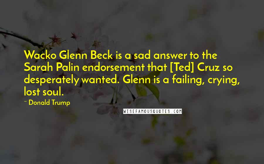 Donald Trump Quotes: Wacko Glenn Beck is a sad answer to the Sarah Palin endorsement that [Ted] Cruz so desperately wanted. Glenn is a failing, crying, lost soul.