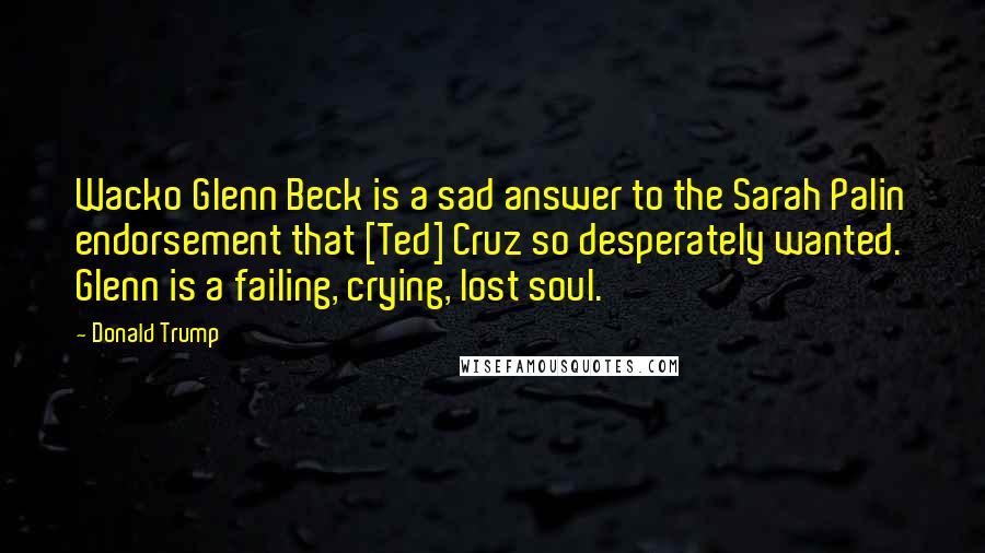 Donald Trump Quotes: Wacko Glenn Beck is a sad answer to the Sarah Palin endorsement that [Ted] Cruz so desperately wanted. Glenn is a failing, crying, lost soul.