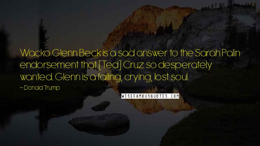 Donald Trump Quotes: Wacko Glenn Beck is a sad answer to the Sarah Palin endorsement that [Ted] Cruz so desperately wanted. Glenn is a failing, crying, lost soul.