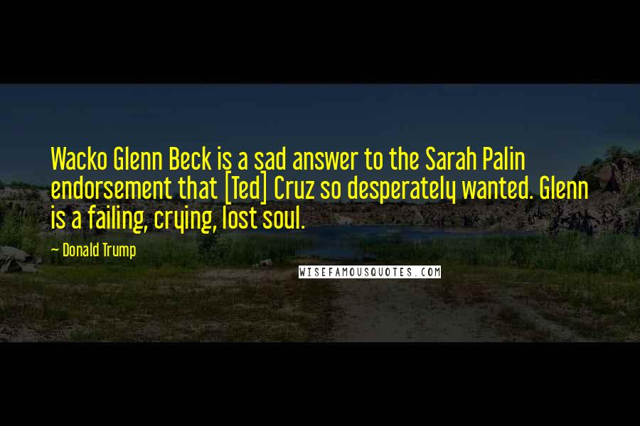 Donald Trump Quotes: Wacko Glenn Beck is a sad answer to the Sarah Palin endorsement that [Ted] Cruz so desperately wanted. Glenn is a failing, crying, lost soul.